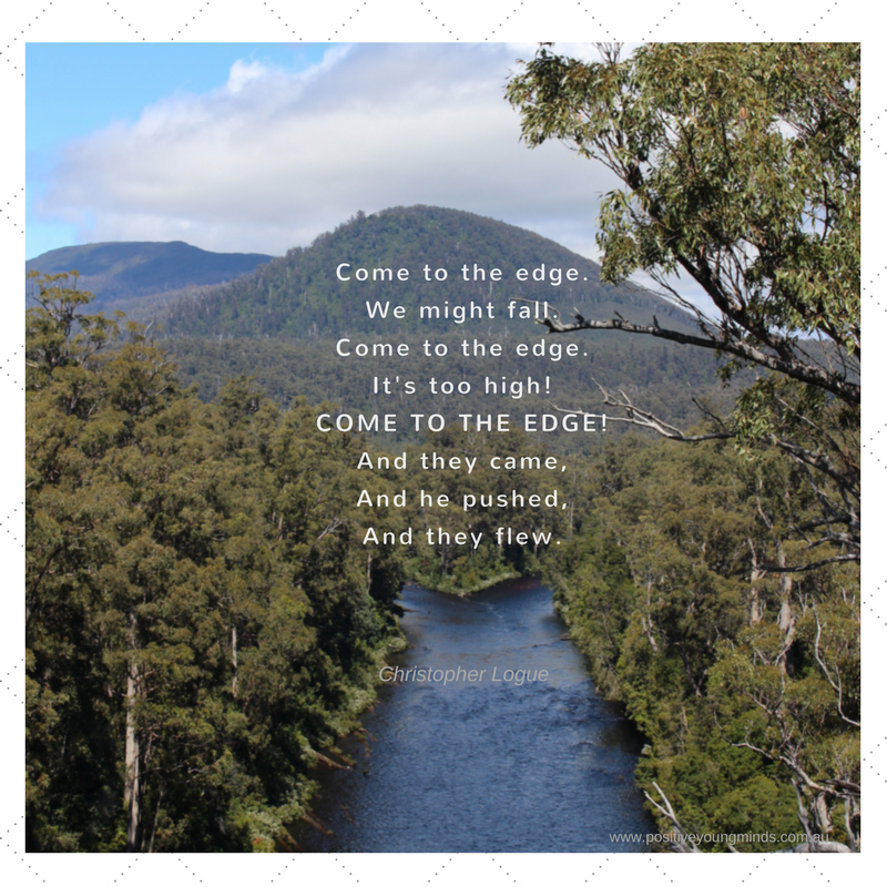 A view of a river with trees either side.  The writing is a poem by Christopher Logue.  Come to Edge. We might fall. Come to the edge. It's too high! COME TO THE EDGE! And they came, And he pushed, And they flew.  Picture was taken by Kim Ross, Psychologist from Positive Young Minds.