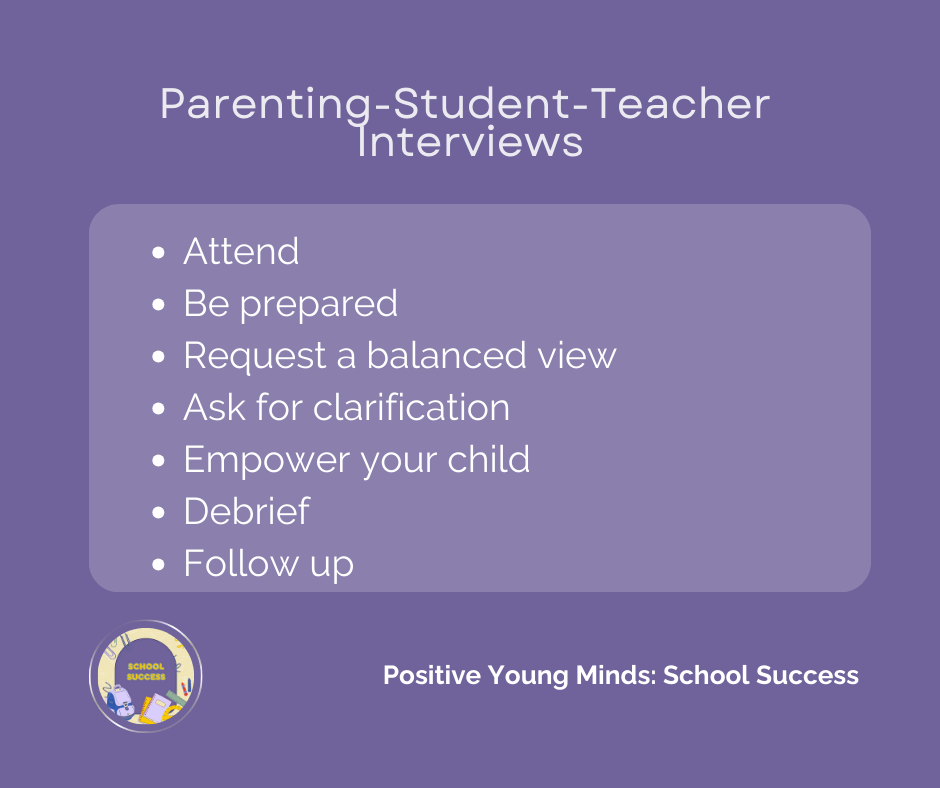 Parent-Teacher-Student Interview tips by Kim Ross from Positive Young Minds. Attend, Be Prepared, Request a Balanced View, Ask for Clarification, Empower Your Child, Debrief, Follow Up.