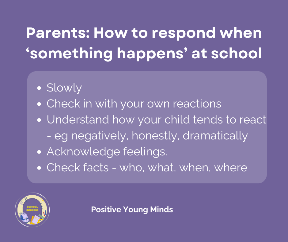 Tips by Kim Ross, Psychologist  from Positive Young Minds.for parents. Parents: how to respond when something happens at school.  Slowly. Check in with your own reactions. Understand how your child tends to react. Acknowledge feelings. Check Facts - who, what, when, where.