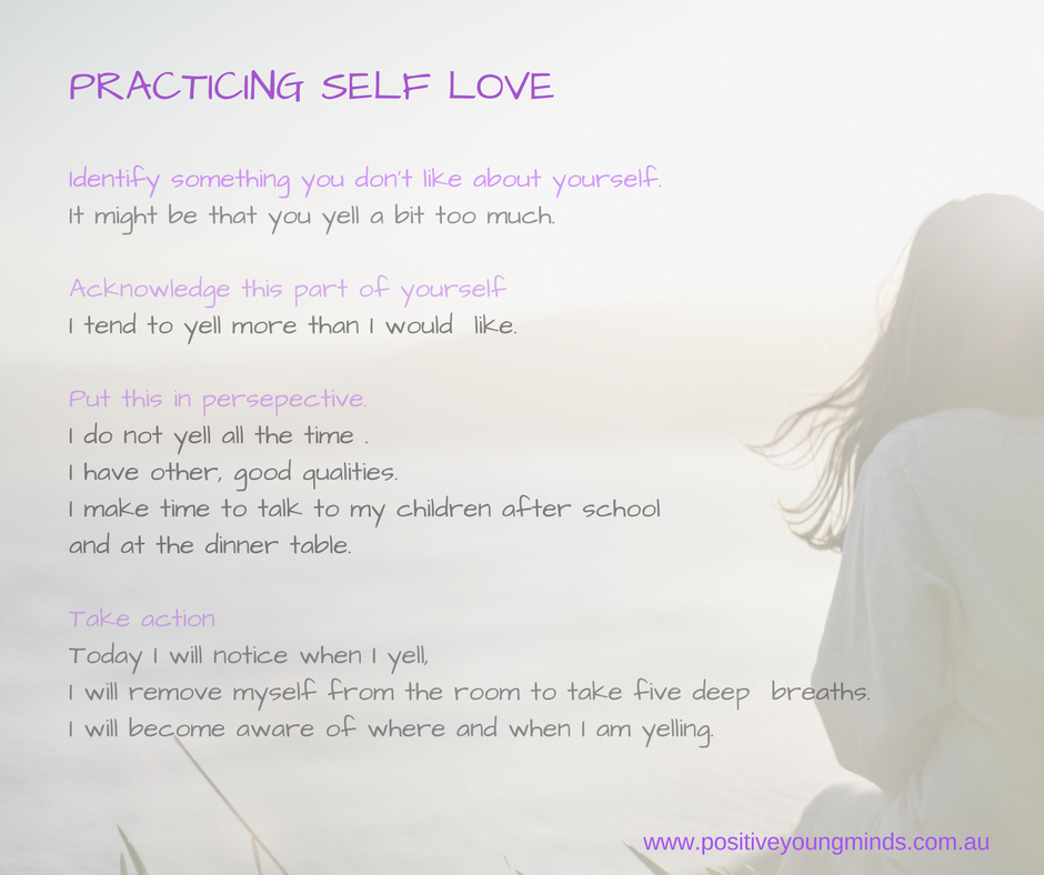 Practicing Self Love.  Point One. Identify something you don't like about yourself, it might be that you yell a bit too much. Point Two. Acknowledge this part of yourself. I tend to yell more than I would like.  Third main point. Put this in perspective. I do not yell all the time. I have other, good qualities. I make time to talk to my children after school and at the dinner table. Fourth point. Take Action.  Today I will notice when I yell. I will remove myself from the room to take five deep breaths I will become aware of when and where I am yelling.